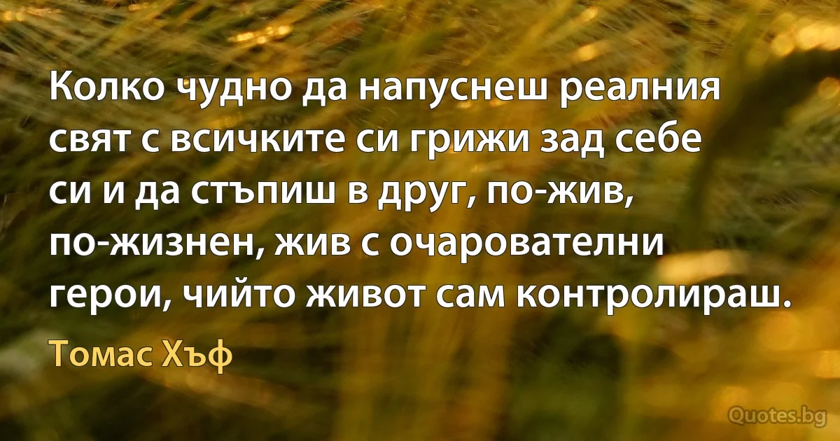 Колко чудно да напуснеш реалния свят с всичките си грижи зад себе си и да стъпиш в друг, по-жив, по-жизнен, жив с очарователни герои, чийто живот сам контролираш. (Томас Хъф)