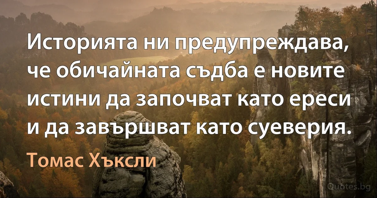 Историята ни предупреждава, че обичайната съдба е новите истини да започват като ереси и да завършват като суеверия. (Томас Хъксли)