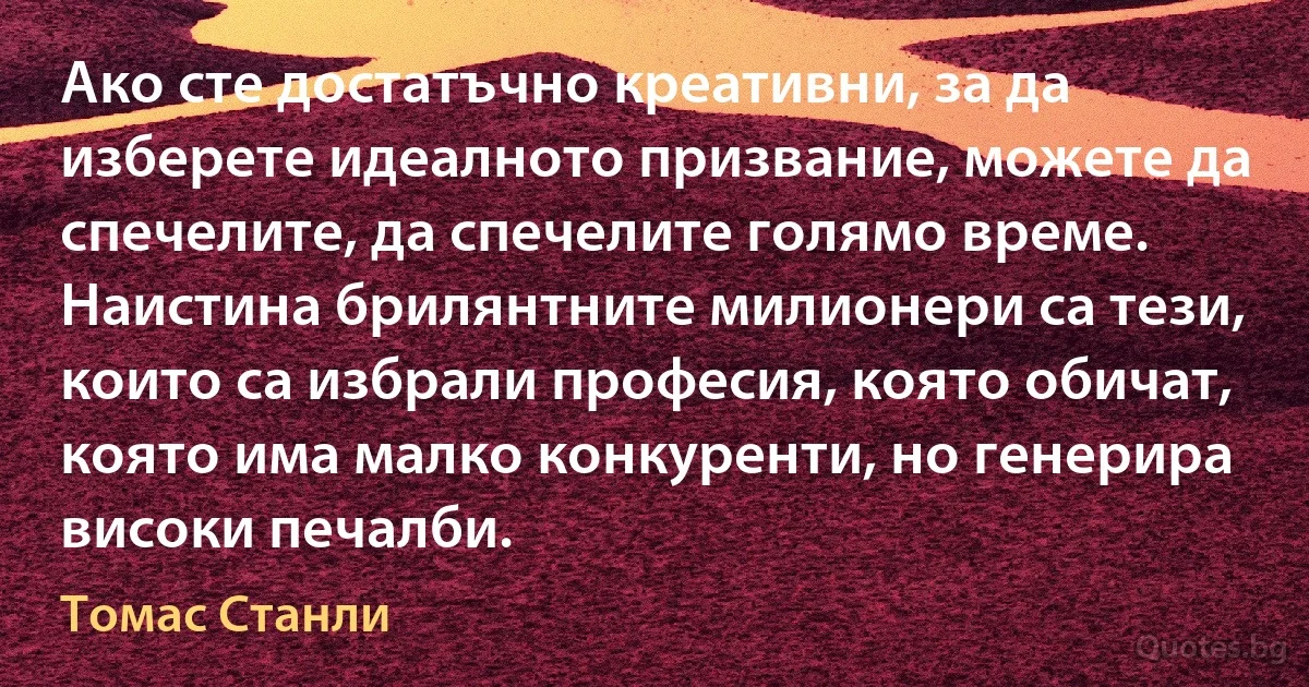 Ако сте достатъчно креативни, за да изберете идеалното призвание, можете да спечелите, да спечелите голямо време. Наистина брилянтните милионери са тези, които са избрали професия, която обичат, която има малко конкуренти, но генерира високи печалби. (Томас Станли)