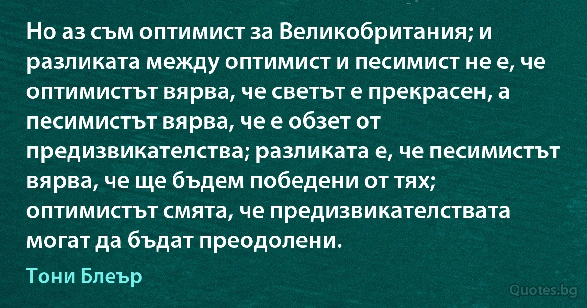 Но аз съм оптимист за Великобритания; и разликата между оптимист и песимист не е, че оптимистът вярва, че светът е прекрасен, а песимистът вярва, че е обзет от предизвикателства; разликата е, че песимистът вярва, че ще бъдем победени от тях; оптимистът смята, че предизвикателствата могат да бъдат преодолени. (Тони Блеър)