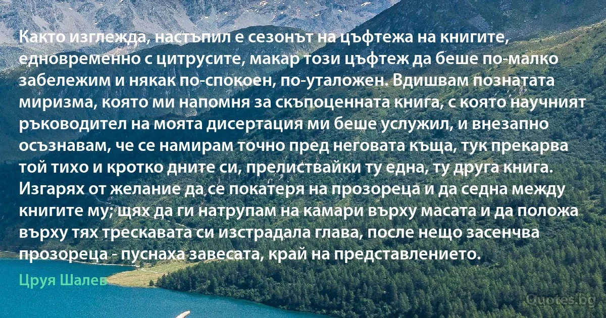 Както изглежда, настъпил е сезонът на цъфтежа на книгите, едновременно с цитрусите, макар този цъфтеж да беше по-малко забележим и някак по-спокоен, по-уталожен. Вдишвам познатата миризма, която ми напомня за скъпоценната книга, с която научният ръководител на моята дисертация ми беше услужил, и внезапно осъзнавам, че се намирам точно пред неговата къща, тук прекарва той тихо и кротко дните си, прелиствайки ту една, ту друга книга. Изгарях от желание да се покатеря на прозореца и да седна между книгите му; щях да ги натрупам на камари върху масата и да положа върху тях трескавата си изстрадала глава, после нещо засенчва прозореца - пуснаха завесата, край на представлението. (Цруя Шалев)