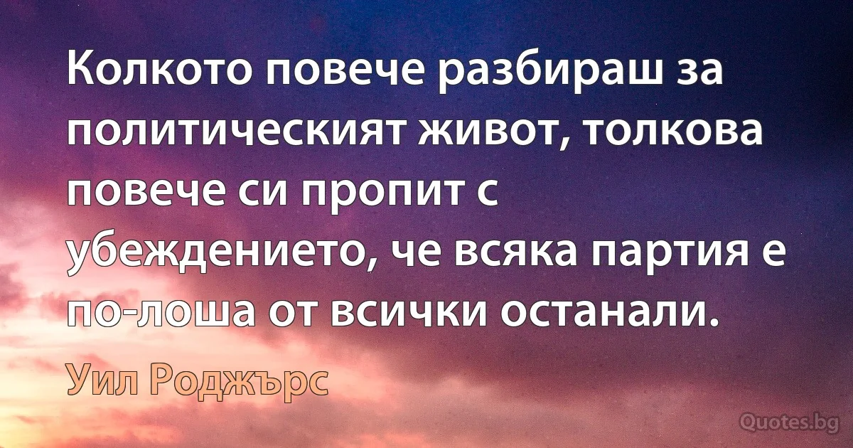 Колкото повече разбираш за политическият живот, толкова повече си пропит с убеждението, че всяка партия е по-лоша от всички останали. (Уил Роджърс)