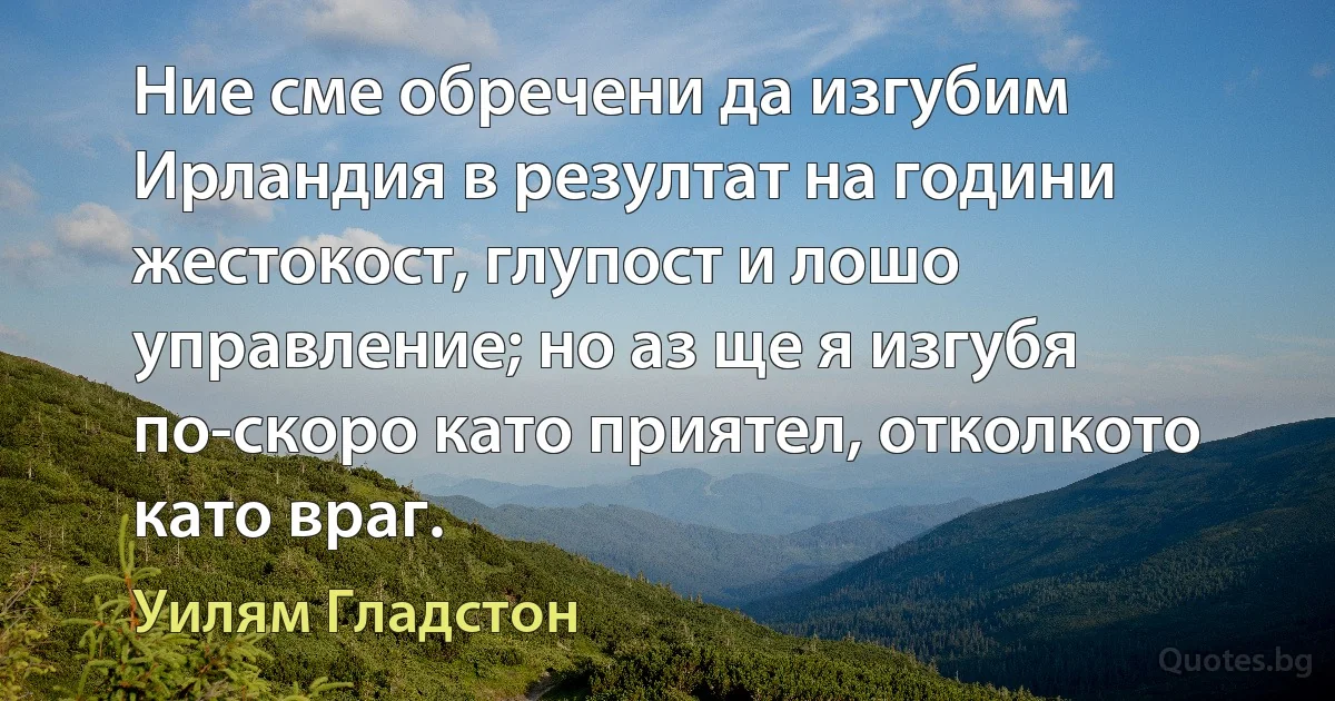 Ние сме обречени да изгубим Ирландия в резултат на години жестокост, глупост и лошо управление; но аз ще я изгубя по-скоро като приятел, отколкото като враг. (Уилям Гладстон)