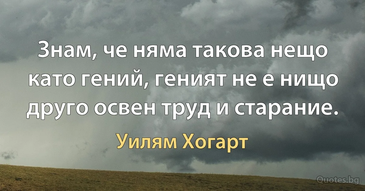 Знам, че няма такова нещо като гений, геният не е нищо друго освен труд и старание. (Уилям Хогарт)