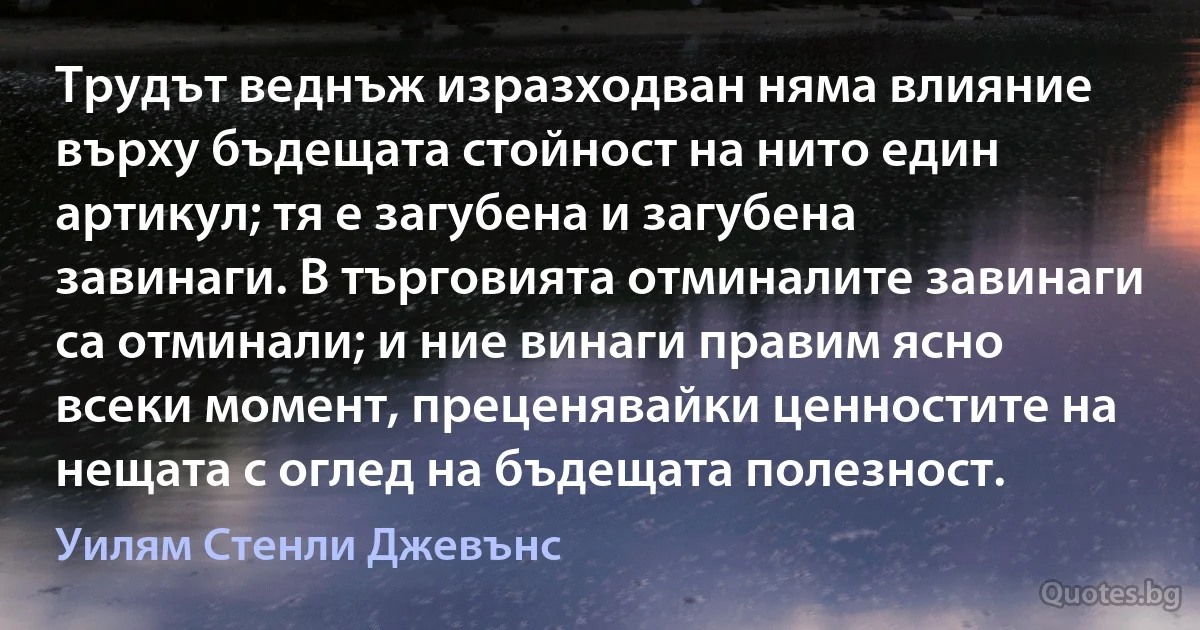 Трудът веднъж изразходван няма влияние върху бъдещата стойност на нито един артикул; тя е загубена и загубена завинаги. В търговията отминалите завинаги са отминали; и ние винаги правим ясно всеки момент, преценявайки ценностите на нещата с оглед на бъдещата полезност. (Уилям Стенли Джевънс)