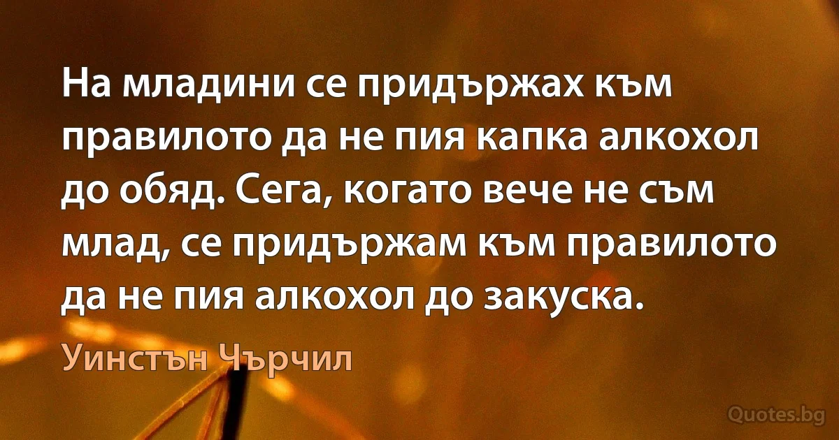 На младини се придържах към правилото да не пия капка алкохол до обяд. Сега, когато вече не съм млад, се придържам към правилото да не пия алкохол до закуска. (Уинстън Чърчил)