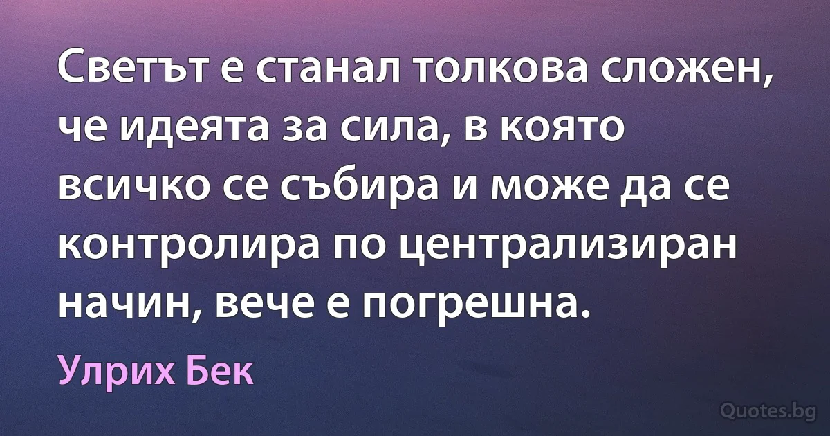 Светът е станал толкова сложен, че идеята за сила, в която всичко се събира и може да се контролира по централизиран начин, вече е погрешна. (Улрих Бек)