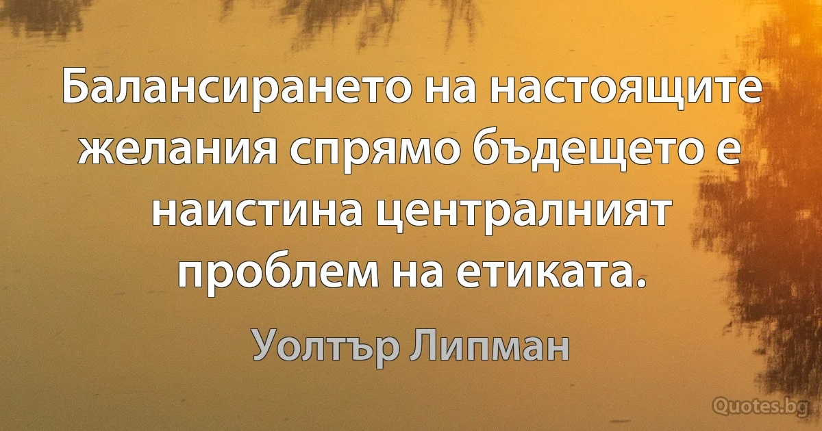 Балансирането на настоящите желания спрямо бъдещето е наистина централният проблем на етиката. (Уолтър Липман)