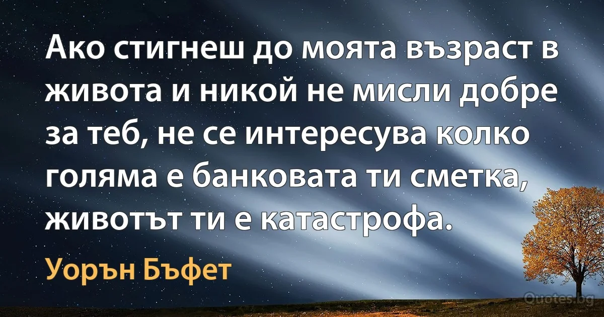 Ако стигнеш до моята възраст в живота и никой не мисли добре за теб, не се интересува колко голяма е банковата ти сметка, животът ти е катастрофа. (Уорън Бъфет)