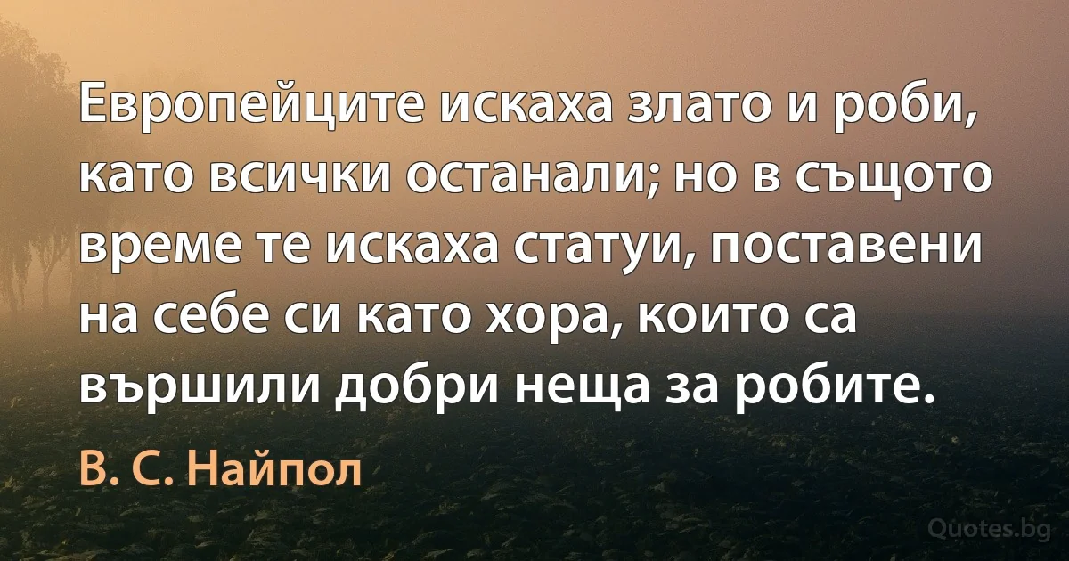 Европейците искаха злато и роби, като всички останали; но в същото време те искаха статуи, поставени на себе си като хора, които са вършили добри неща за робите. (В. С. Найпол)