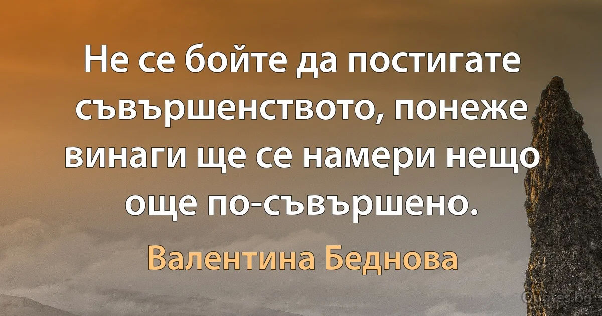 Не се бойте да постигате съвършенството, понеже винаги ще се намери нещо още по-съвършено. (Валентина Беднова)