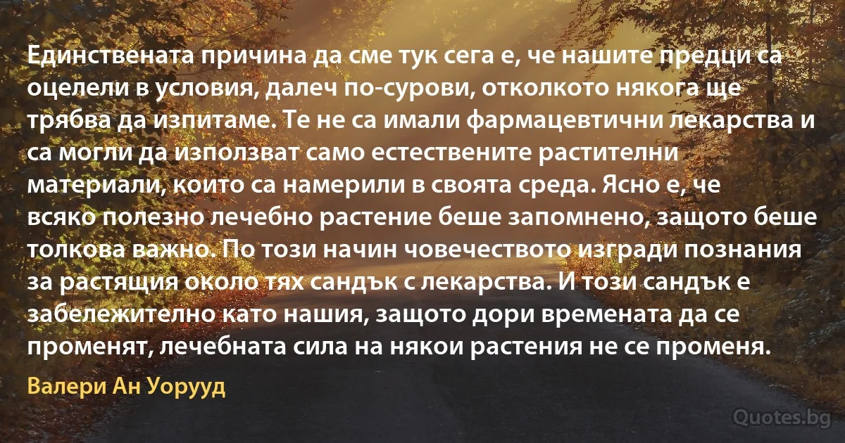 Единствената причина да сме тук сега е, че нашите предци са оцелели в условия, далеч по-сурови, отколкото някога ще трябва да изпитаме. Те не са имали фармацевтични лекарства и са могли да използват само естествените растителни материали, които са намерили в своята среда. Ясно е, че всяко полезно лечебно растение беше запомнено, защото беше толкова важно. По този начин човечеството изгради познания за растящия около тях сандък с лекарства. И този сандък е забележително като нашия, защото дори времената да се променят, лечебната сила на някои растения не се променя. (Валери Ан Уорууд)