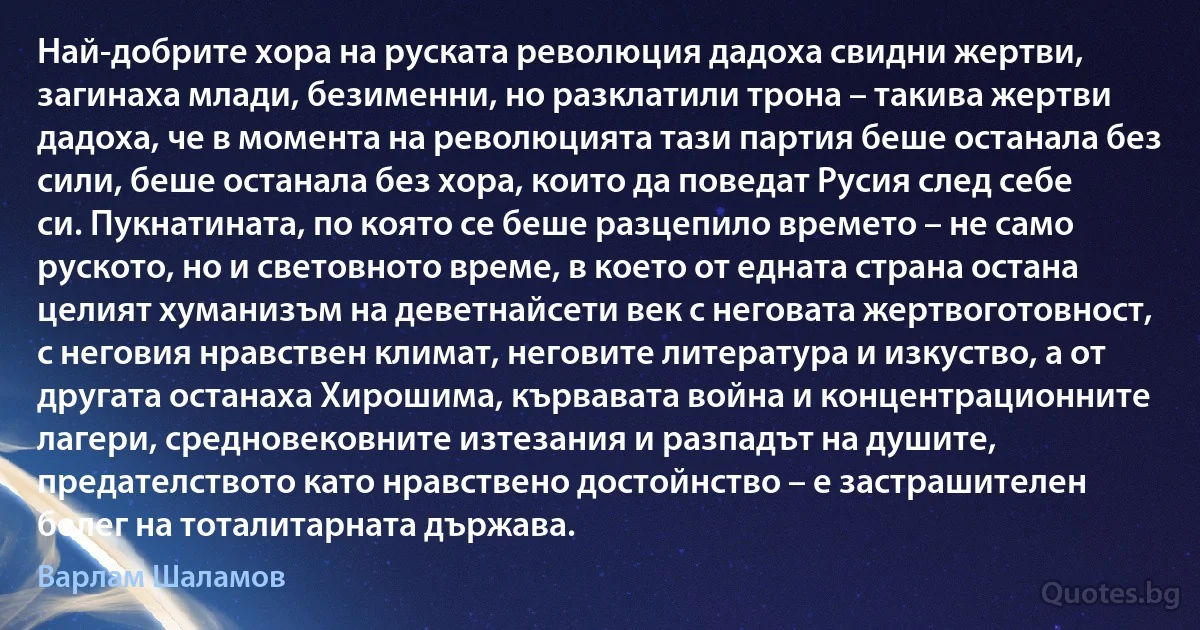 Най-добрите хора на руската революция дадоха свидни жертви, загинаха млади, безименни, но разклатили трона – такива жертви дадоха, че в момента на революцията тази партия беше останала без сили, беше останала без хора, които да поведат Русия след себе си. Пукнатината, по която се беше разцепило времето – не само руското, но и световното време, в което от едната страна остана целият хуманизъм на деветнайсети век с неговата жертвоготовност, с неговия нравствен климат, неговите литература и изкуство, а от другата останаха Хирошима, кървавата война и концентрационните лагери, средновековните изтезания и разпадът на душите, предателството като нравствено достойнство – е застрашителен белег на тоталитарната държава. (Варлам Шаламов)