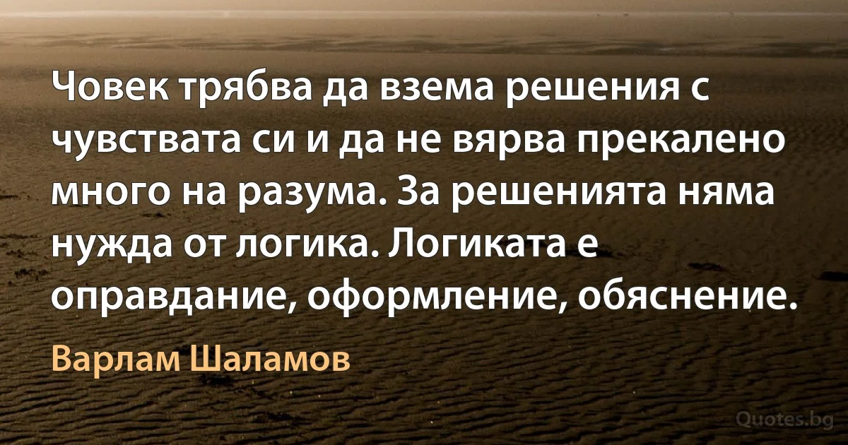 Човек трябва да взема решения с чувствата си и да не вярва прекалено много на разума. За решенията няма нужда от логика. Логиката е оправдание, оформление, обяснение. (Варлам Шаламов)