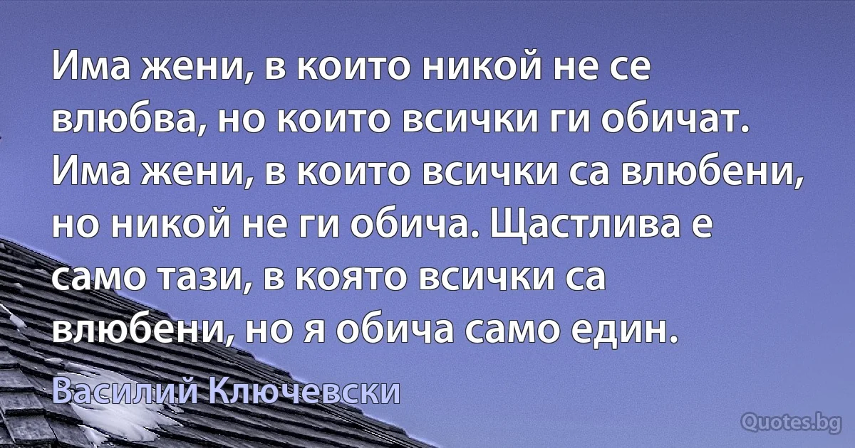 Има жени, в които никой не се влюбва, но които всички ги обичат. Има жени, в които всички са влюбени, но никой не ги обича. Щастлива е само тази, в която всички са влюбени, но я обича само един. (Василий Ключевски)