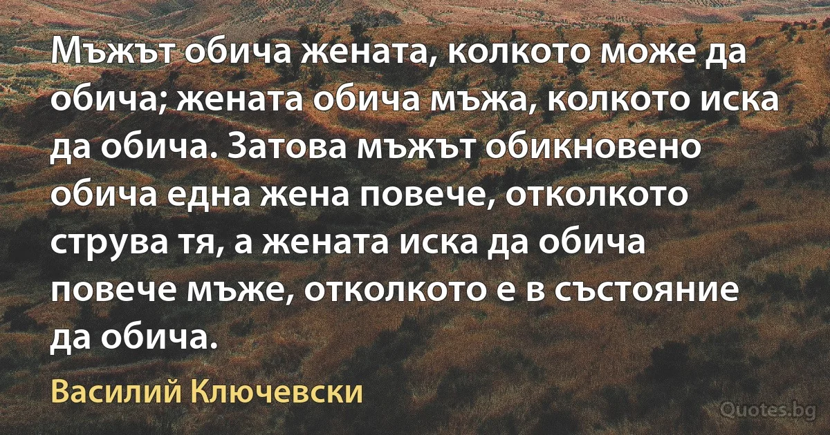 Мъжът обича жената, колкото може да обича; жената обича мъжа, колкото иска да обича. Затова мъжът обикновено обича една жена повече, отколкото струва тя, а жената иска да обича повече мъже, отколкото е в състояние да обича. (Василий Ключевски)