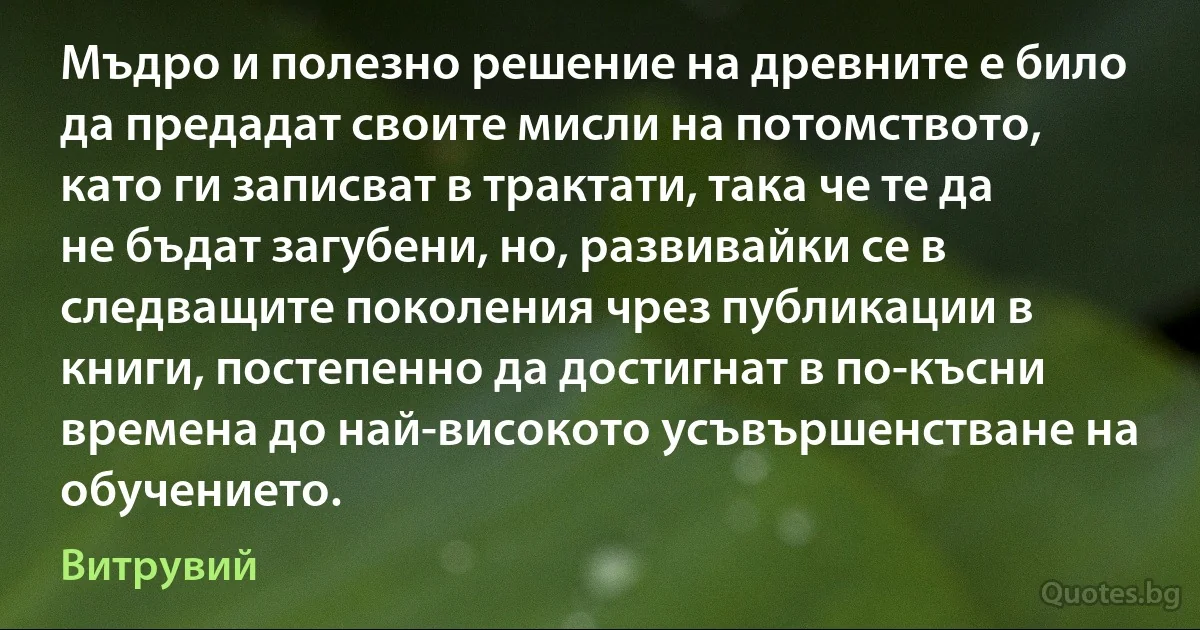 Мъдро и полезно решение на древните е било да предадат своите мисли на потомството, като ги записват в трактати, така че те да не бъдат загубени, но, развивайки се в следващите поколения чрез публикации в книги, постепенно да достигнат в по-късни времена до най-високото усъвършенстване на обучението. (Витрувий)