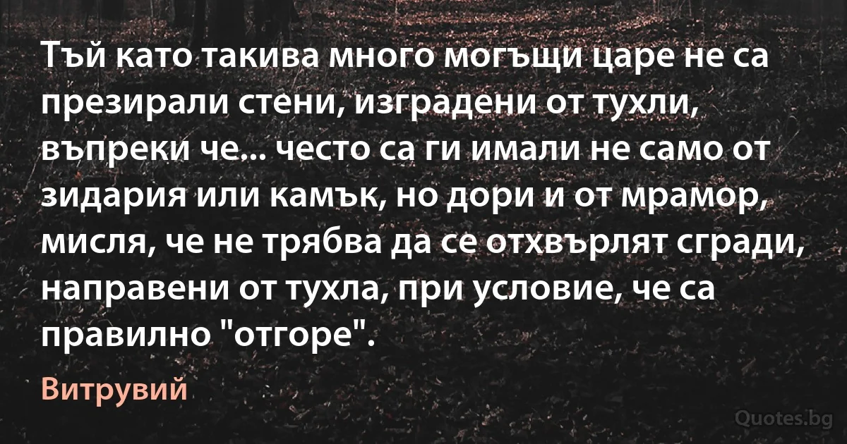 Тъй като такива много могъщи царе не са презирали стени, изградени от тухли, въпреки че... често са ги имали не само от зидария или камък, но дори и от мрамор, мисля, че не трябва да се отхвърлят сгради, направени от тухла, при условие, че са правилно "отгоре". (Витрувий)