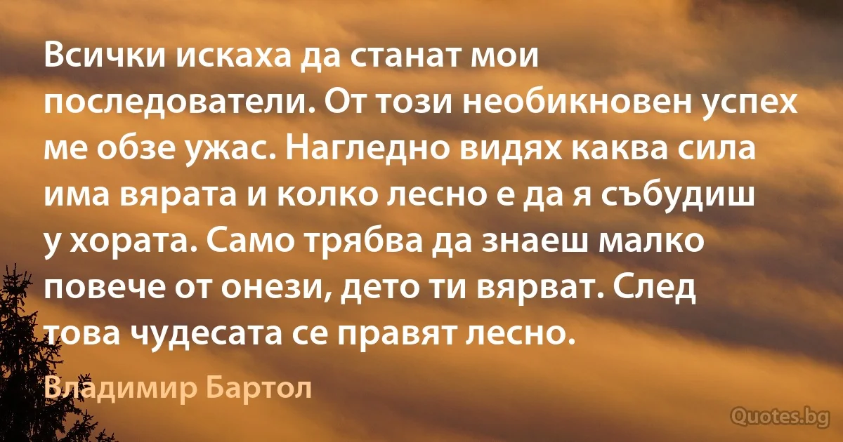 Всички искаха да станат мои последователи. От този необикновен успех ме обзе ужас. Нагледно видях каква сила има вярата и колко лесно е да я събудиш у хората. Само трябва да знаеш малко повече от онези, дето ти вярват. След това чудесата се правят лесно. (Владимир Бартол)