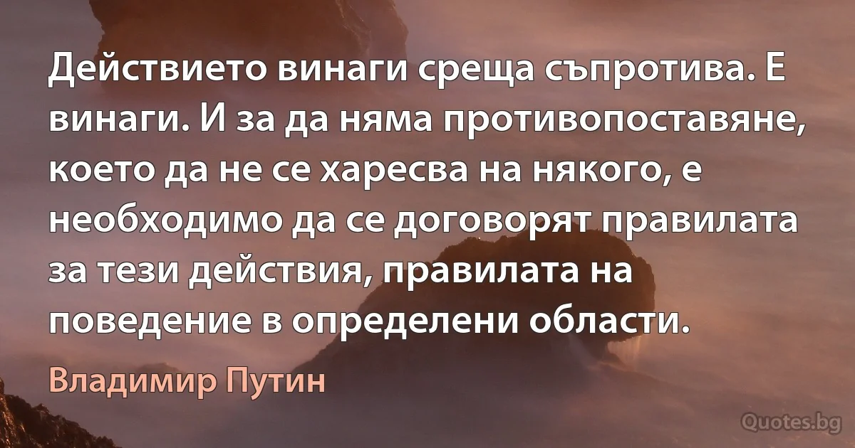 Действието винаги среща съпротива. Е винаги. И за да няма противопоставяне, което да не се харесва на някого, е необходимо да се договорят правилата за тези действия, правилата на поведение в определени области. (Владимир Путин)