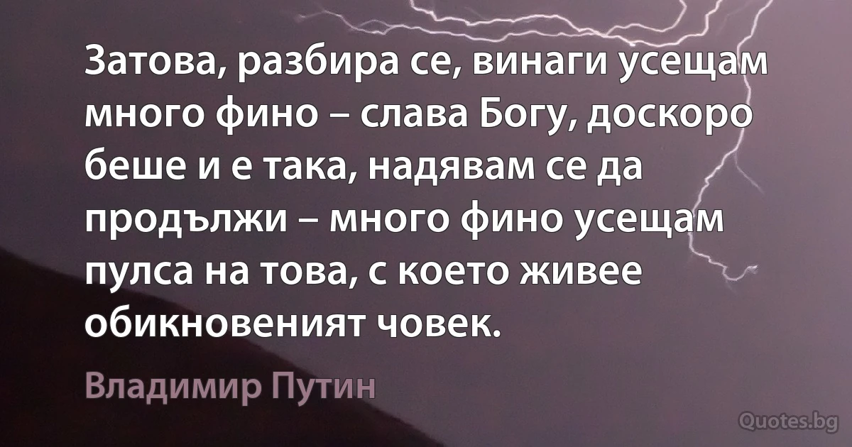 Затова, разбира се, винаги усещам много фино – слава Богу, доскоро беше и е така, надявам се да продължи – много фино усещам пулса на това, с което живее обикновеният човек. (Владимир Путин)