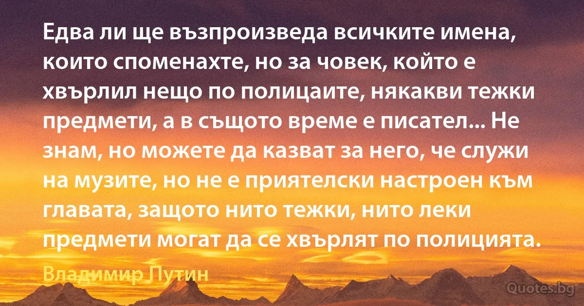 Едва ли ще възпроизведа всичките имена, които споменахте, но за човек, който е хвърлил нещо по полицаите, някакви тежки предмети, а в същото време е писател... Не знам, но можете да казват за него, че служи на музите, но не е приятелски настроен към главата, защото нито тежки, нито леки предмети могат да се хвърлят по полицията. (Владимир Путин)