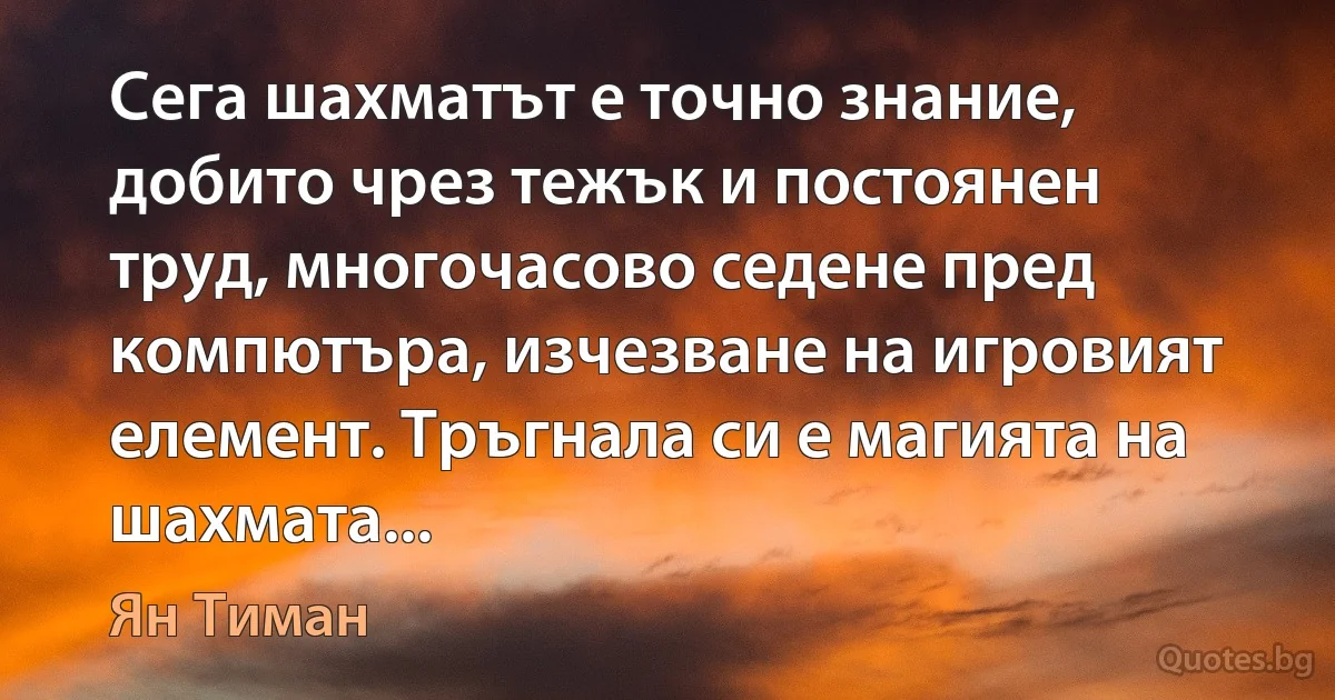 Сега шахматът е точно знание, добито чрез тежък и постоянен труд, многочасово седене пред компютъра, изчезване на игровият елемент. Тръгнала си е магията на шахмата... (Ян Тиман)