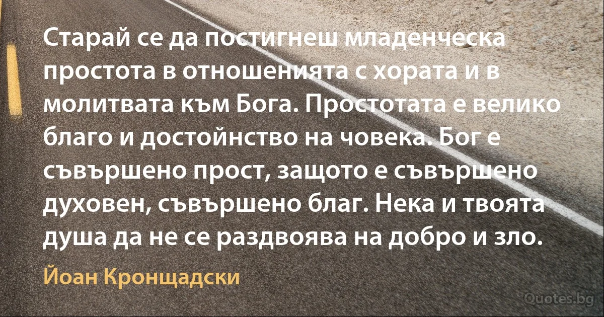 Старай се да постигнеш младенческа простота в отношенията с хората и в молитвата към Бога. Простотата е велико благо и достойнство на човека. Бог е съвършено прост, защото е съвършено духовен, съвършено благ. Нека и твоята душа да не се раздвоява на добро и зло. (Йоан Кронщадски)