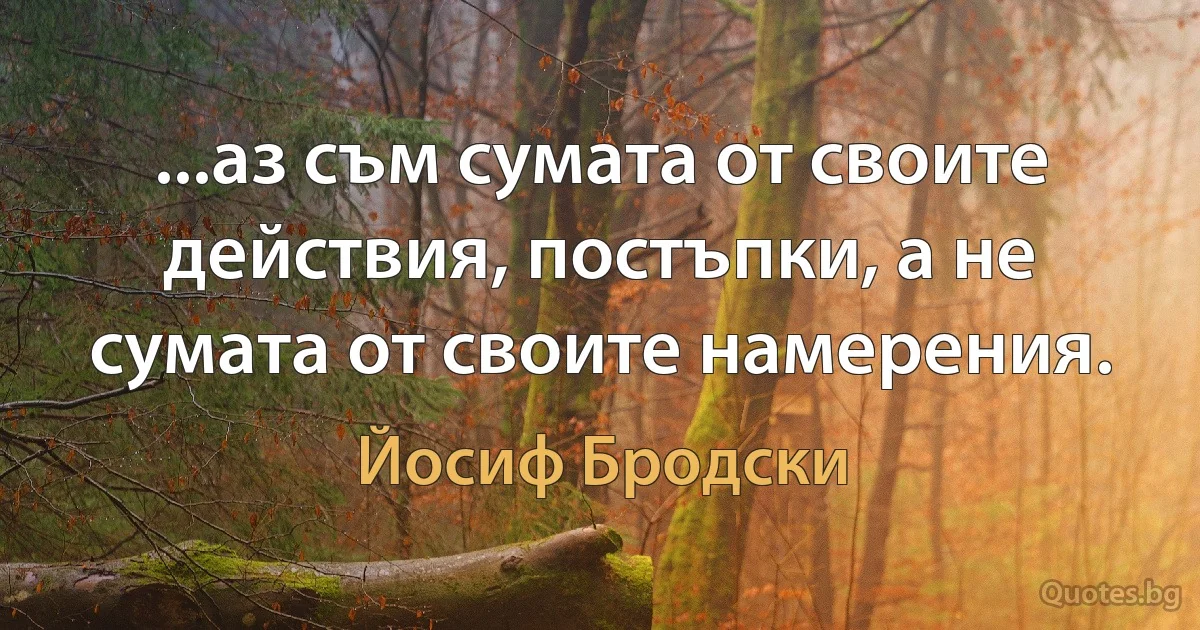 ...аз съм сумата от своите действия, постъпки, а не сумата от своите намерения. (Йосиф Бродски)