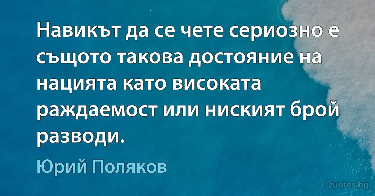 Навикът да се чете сериозно е същото такова достояние на нацията като високата раждаемост или ниският брой разводи. (Юрий Поляков)