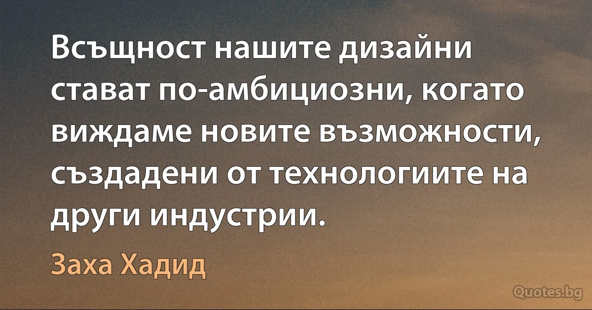 Всъщност нашите дизайни стават по-амбициозни, когато виждаме новите възможности, създадени от технологиите на други индустрии. (Заха Хадид)