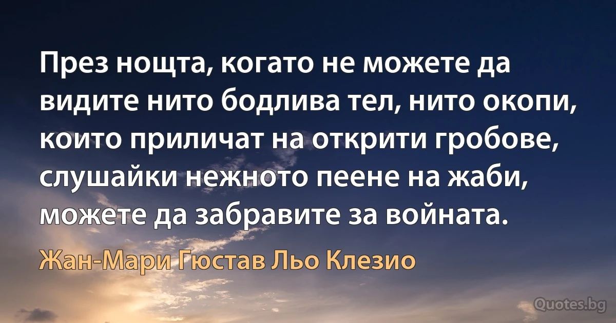 През нощта, когато не можете да видите нито бодлива тел, нито окопи, които приличат на открити гробове, слушайки нежното пеене на жаби, можете да забравите за войната. (Жан-Мари Гюстав Льо Клезио)