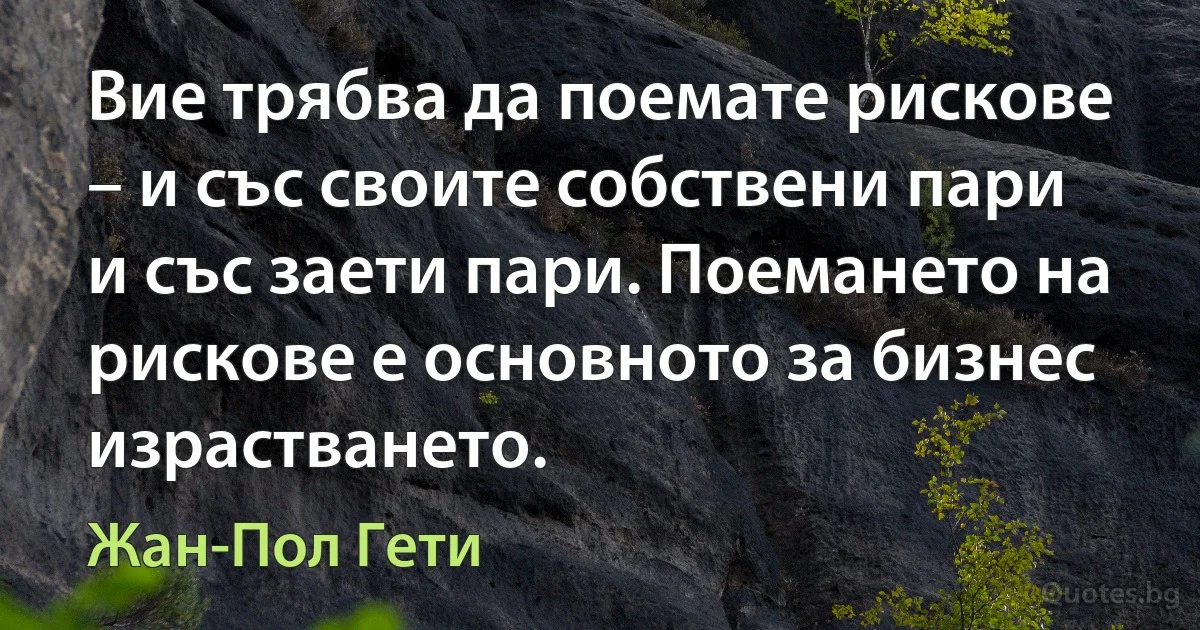 Вие трябва да поемате рискове – и със своите собствени пари и със заети пари. Поемането на рискове е основното за бизнес израстването. (Жан-Пол Гети)