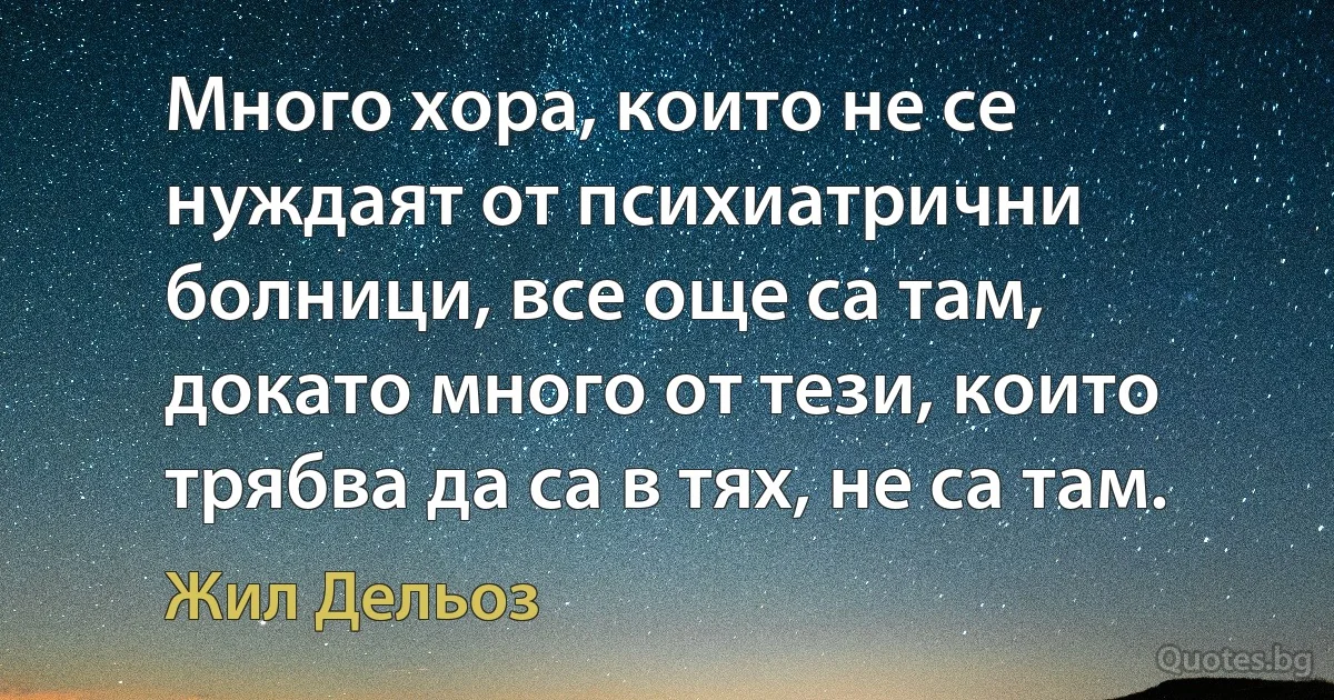 Много хора, които не се нуждаят от психиатрични болници, все още са там, докато много от тези, които трябва да са в тях, не са там. (Жил Дельоз)