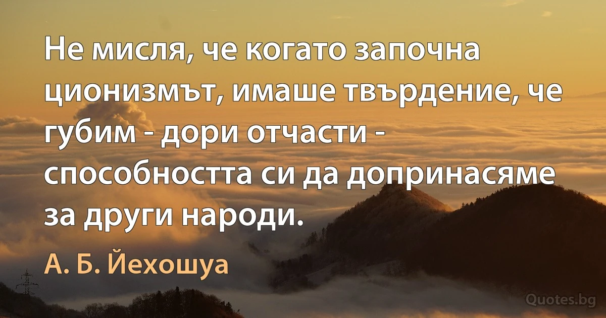 Не мисля, че когато започна ционизмът, имаше твърдение, че губим - дори отчасти - способността си да допринасяме за други народи. (А. Б. Йехошуа)