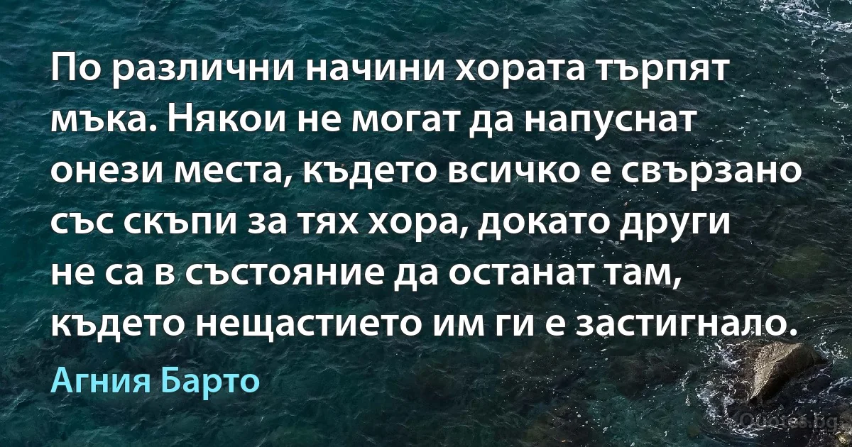 По различни начини хората търпят мъка. Някои не могат да напуснат онези места, където всичко е свързано със скъпи за тях хора, докато други не са в състояние да останат там, където нещастието им ги е застигнало. (Агния Барто)