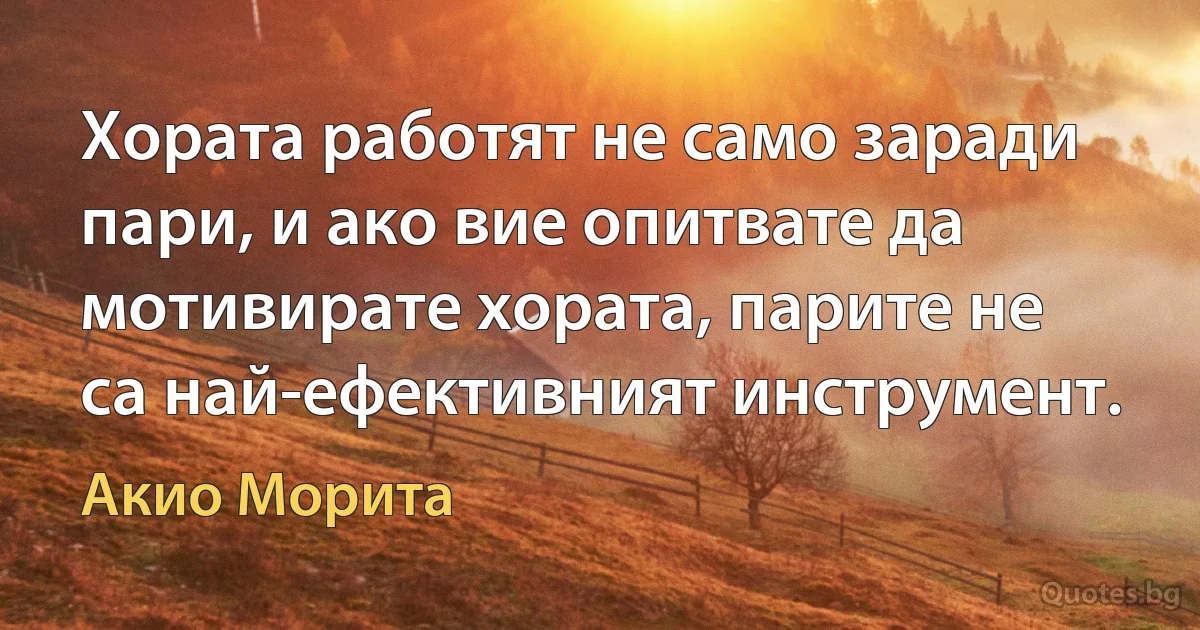 Хората работят не само заради пари, и ако вие опитвате да мотивирате хората, парите не са най-ефективният инструмент. (Акио Морита)