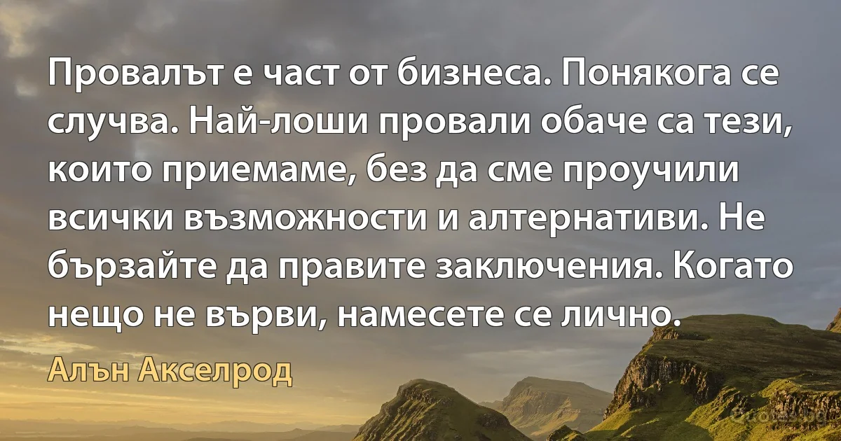 Провалът е част от бизнеса. Понякога се случва. Най-лоши провали обаче са тези, които приемаме, без да сме проучили всички възможности и алтернативи. Не бързайте да правите заключения. Когато нещо не върви, намесете се лично. (Алън Акселрод)