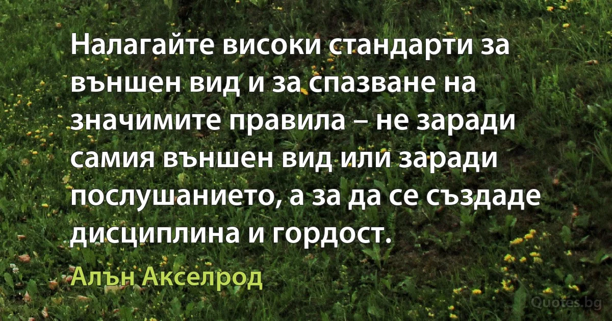 Налагайте високи стандарти за външен вид и за спазване на значимите правила – не заради самия външен вид или заради послушанието, а за да се създаде дисциплина и гордост. (Алън Акселрод)