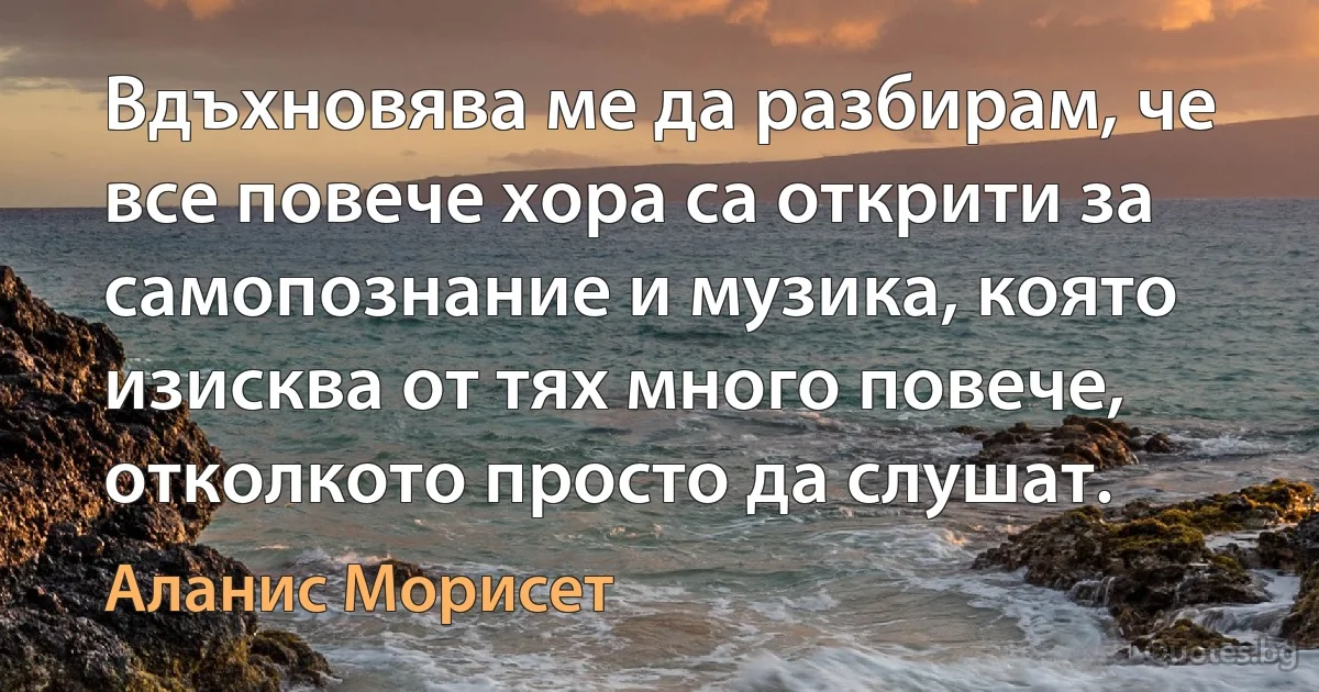 Вдъхновява ме да разбирам, че все повече хора са открити за самопознание и музика, която изисква от тях много повече, отколкото просто да слушат. (Аланис Морисет)