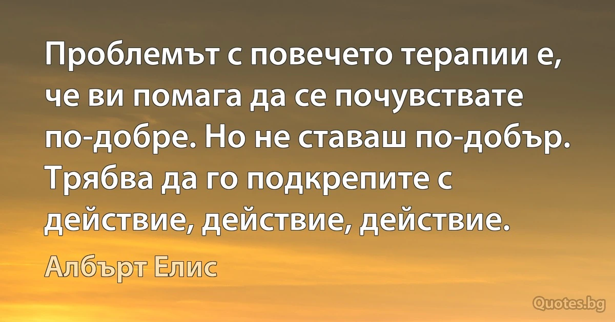 Проблемът с повечето терапии е, че ви помага да се почувствате по-добре. Но не ставаш по-добър. Трябва да го подкрепите с действие, действие, действие. (Албърт Елис)