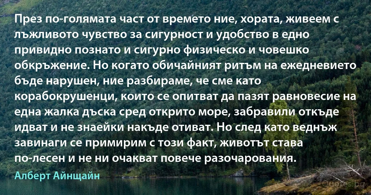 През по-голямата част от времето ние, хората, живеем с лъжливото чувство за сигурност и удобство в едно привидно познато и сигурно физическо и човешко обкръжение. Но когато обичайният ритъм на ежедневието бъде нарушен, ние разбираме, че сме като корабокрушенци, които се опитват да пазят равновесие на една жалка дъска сред открито море, забравили откъде идват и не знаейки накъде отиват. Но след като веднъж завинаги се примирим с този факт, животът става по-лесен и не ни очакват повече разочарования. (Алберт Айнщайн)