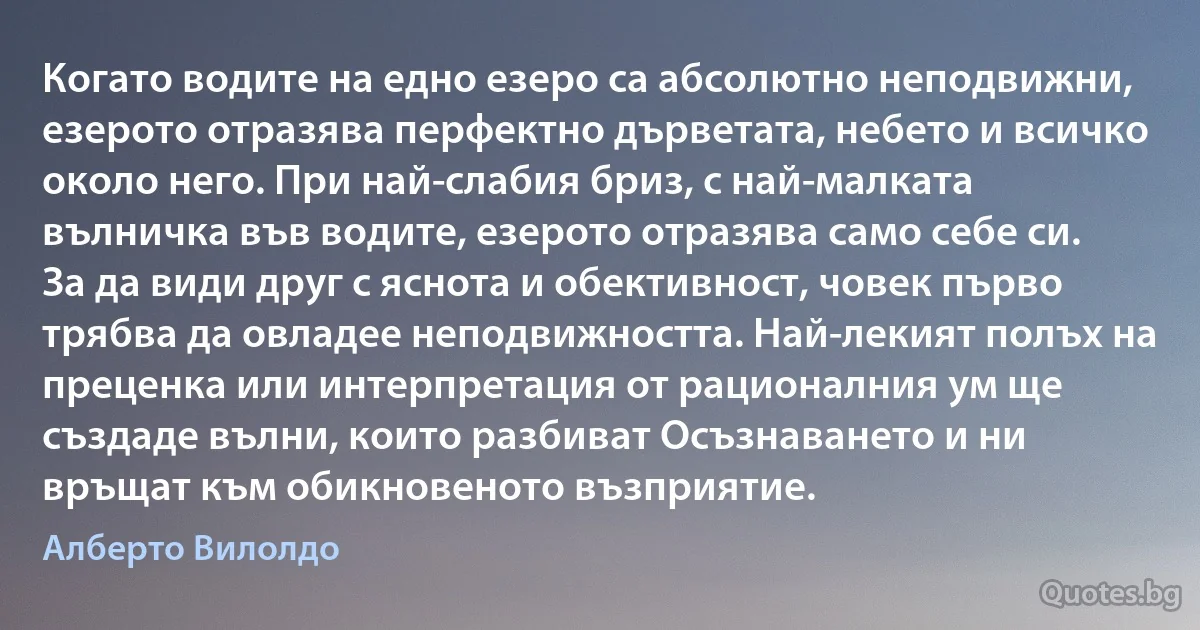 Когато водите на едно езеро са абсолютно неподвижни, езерото отразява перфектно дърветата, небето и всичко около него. При най-слабия бриз, с най-малката вълничка във водите, езерото отразява само себе си. За да види друг с яснота и обективност, човек първо трябва да овладее неподвижността. Най-лекият полъх на преценка или интерпретация от рационалния ум ще създаде вълни, които разбиват Осъзнаването и ни връщат към обикновеното възприятие. (Алберто Вилолдо)