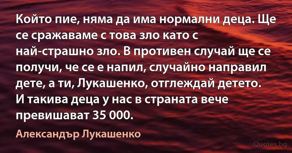 Който пие, няма да има нормални деца. Ще се сражаваме с това зло като с най-страшно зло. В противен случай ще се получи, че се е напил, случайно направил дете, а ти, Лукашенко, отглеждай детето. И такива деца у нас в страната вече превишават 35 000. (Александър Лукашенко)