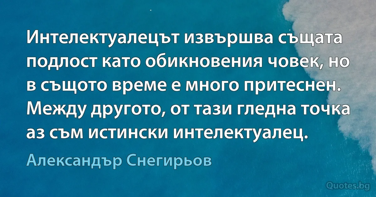 Интелектуалецът извършва същата подлост като обикновения човек, но в същото време е много притеснен. Между другото, от тази гледна точка аз съм истински интелектуалец. (Александър Снегирьов)