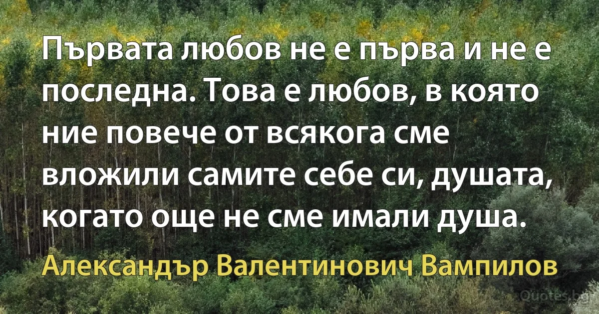 Първата любов не е първа и не е последна. Това е любов, в която ние повече от всякога сме вложили самите себе си, душата, когато още не сме имали душа. (Александър Валентинович Вампилов)