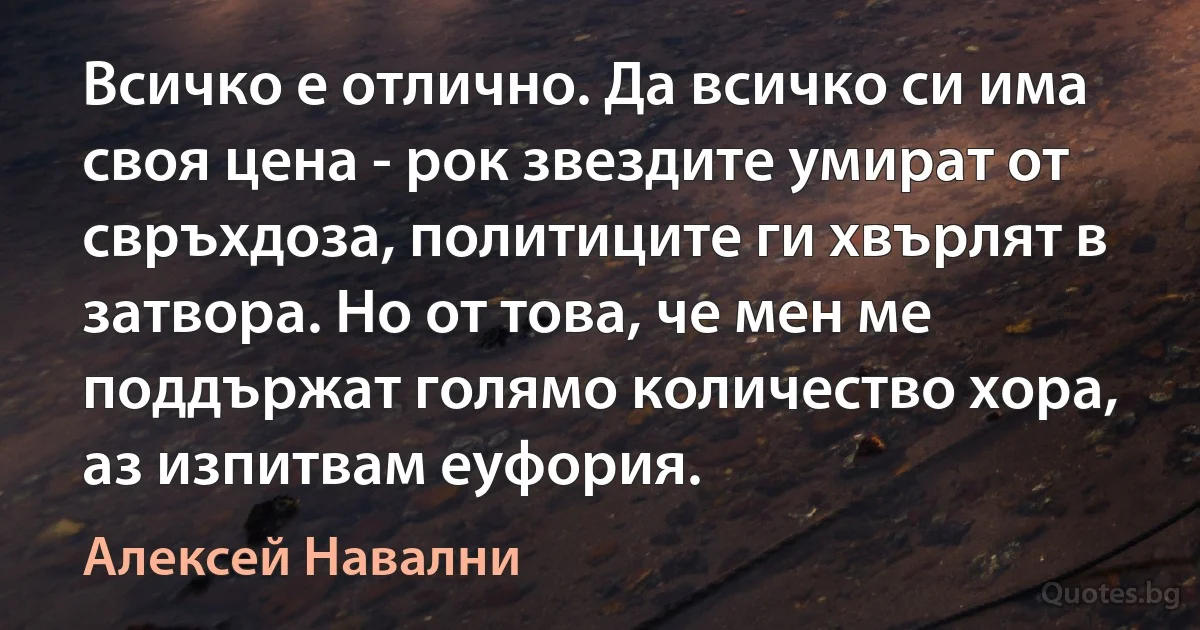 Всичко е отлично. Да всичко си има своя цена - рок звездите умират от свръхдоза, политиците ги хвърлят в затвора. Но от това, че мен ме поддържат голямо количество хора, аз изпитвам еуфория. (Алексей Навални)