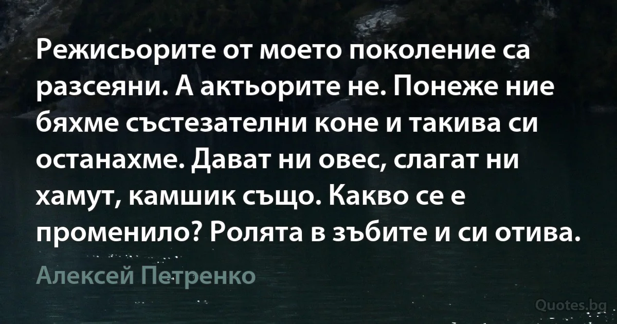 Режисьорите от моето поколение са разсеяни. А актьорите не. Понеже ние бяхме състезателни коне и такива си останахме. Дават ни овес, слагат ни хамут, камшик също. Какво се е променило? Ролята в зъбите и си отива. (Алексей Петренко)