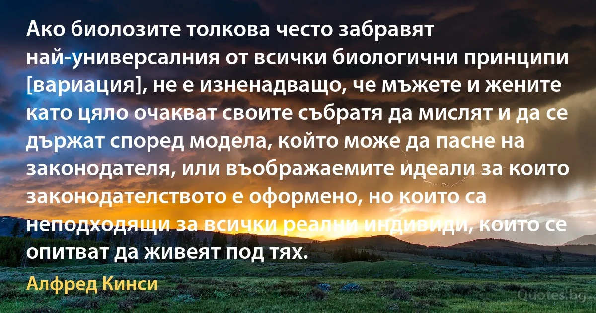 Ако биолозите толкова често забравят най-универсалния от всички биологични принципи [вариация], не е изненадващо, че мъжете и жените като цяло очакват своите събратя да мислят и да се държат според модела, който може да пасне на законодателя, или въображаемите идеали за които законодателството е оформено, но които са неподходящи за всички реални индивиди, които се опитват да живеят под тях. (Алфред Кинси)