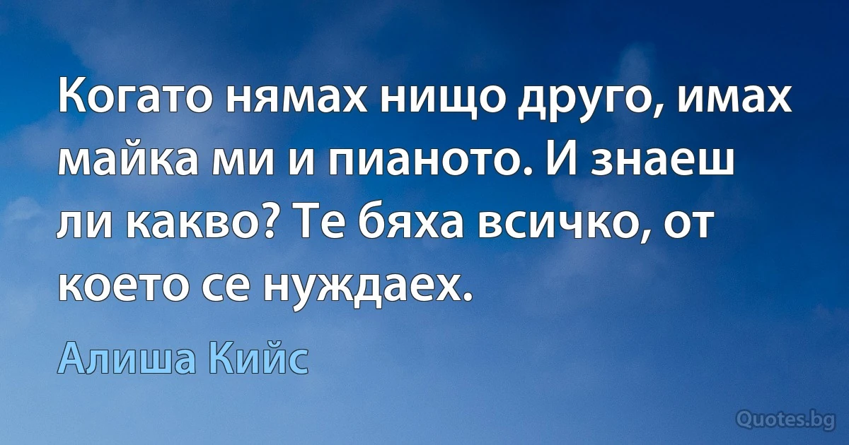 Когато нямах нищо друго, имах майка ми и пианото. И знаеш ли какво? Те бяха всичко, от което се нуждаех. (Алиша Кийс)